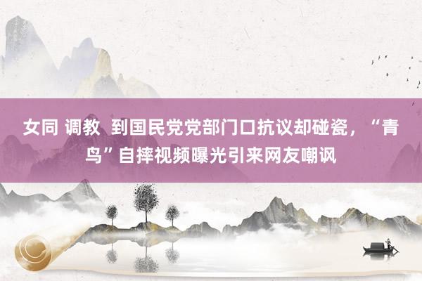 女同 调教  到国民党党部门口抗议却碰瓷，“青鸟”自摔视频曝光引来网友嘲讽