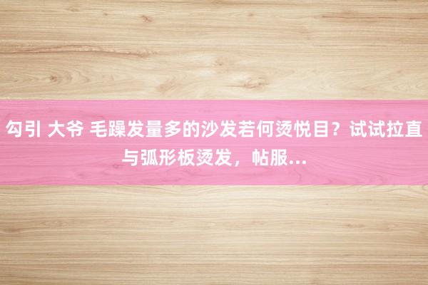 勾引 大爷 毛躁发量多的沙发若何烫悦目？试试拉直与弧形板烫发，帖服...