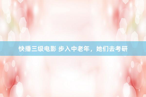 快播三级电影 步入中老年，她们去考研