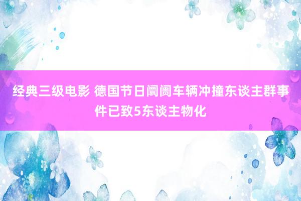 经典三级电影 德国节日阛阓车辆冲撞东谈主群事件已致5东谈主物化