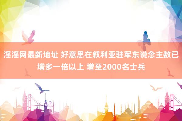 淫淫网最新地址 好意思在叙利亚驻军东说念主数已增多一倍以上 增至2000名士兵