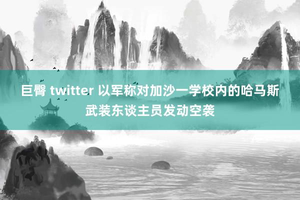 巨臀 twitter 以军称对加沙一学校内的哈马斯武装东谈主员发动空袭