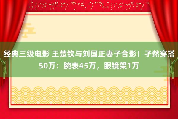 经典三级电影 王楚钦与刘国正妻子合影！孑然穿搭50万：腕表45万，眼镜架1万