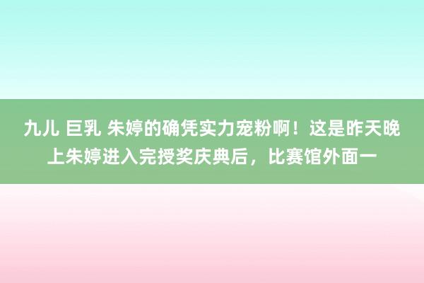 九儿 巨乳 朱婷的确凭实力宠粉啊！这是昨天晚上朱婷进入完授奖庆典后，比赛馆外面一