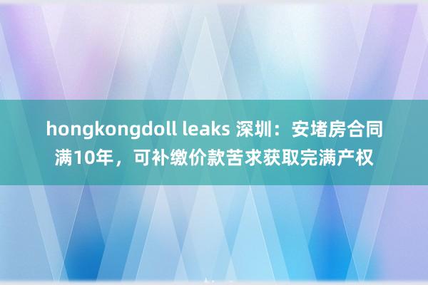 hongkongdoll leaks 深圳：安堵房合同满10年，可补缴价款苦求获取完满产权