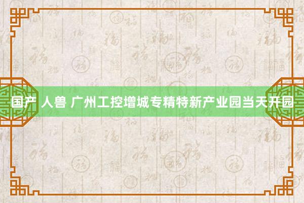 国产 人兽 广州工控增城专精特新产业园当天开园