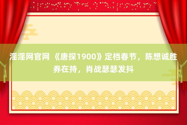 淫淫网官网 《唐探1900》定档春节，陈想诚胜券在持，肖战瑟瑟发抖