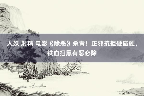 人妖 射精 电影《除恶》杀青！正邪抗拒硬碰硬，铁血扫黑有恶必除