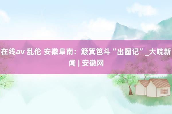 在线av 乱伦 安徽阜南：簸箕笆斗“出圈记”_大皖新闻 | 安徽网