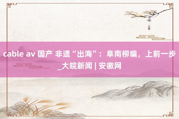 cable av 国产 非遗“出海”：阜南柳编，上前一步_大皖新闻 | 安徽网