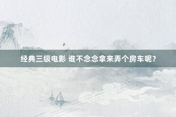 经典三级电影 谁不念念拿来弄个房车呢？