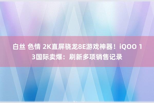 白丝 色情 2K直屏骁龙8E游戏神器！iQOO 13国际卖爆：刷新多项销售记录