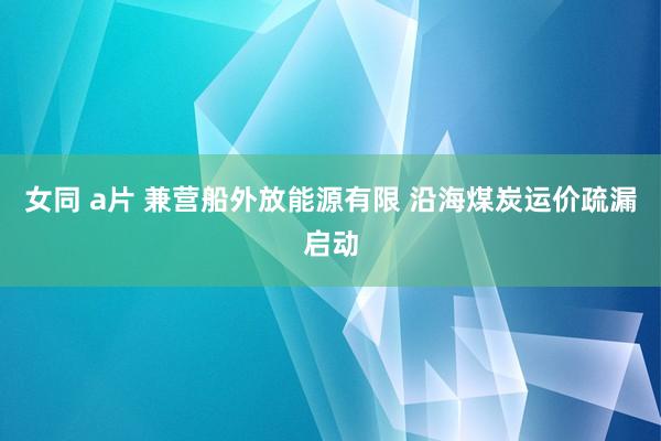 女同 a片 兼营船外放能源有限 沿海煤炭运价疏漏启动