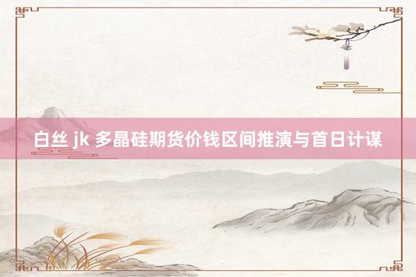 白丝 jk 多晶硅期货价钱区间推演与首日计谋