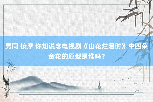 男同 按摩 你知说念电视剧《山花烂漫时》中四朵金花的原型是谁吗？