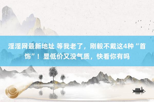 淫淫网最新地址 等我老了，刚毅不戴这4种“首饰”！显低价又没气质，快看你有吗