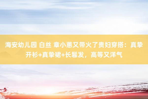 海安幼儿园 白丝 章小蕙又带火了贵妇穿搭：真挚开衫+真挚裙+长鬈发，高等又洋气