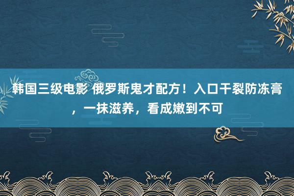 韩国三级电影 俄罗斯鬼才配方！入口干裂防冻膏，一抹滋养，看成嫩到不可