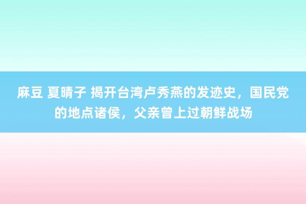 麻豆 夏晴子 揭开台湾卢秀燕的发迹史，国民党的地点诸侯，父亲曾上过朝鲜战场