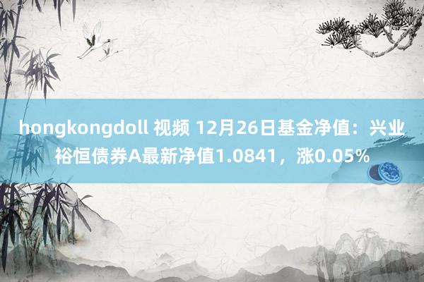 hongkongdoll 视频 12月26日基金净值：兴业裕恒债券A最新净值1.0841，涨0.05%