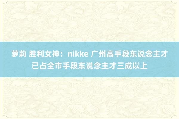 萝莉 胜利女神：nikke 广州高手段东说念主才已占全市手段东说念主才三成以上