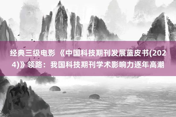 经典三级电影 《中国科技期刊发展蓝皮书(2024)》领路：我国科技期刊学术影响力逐年高潮