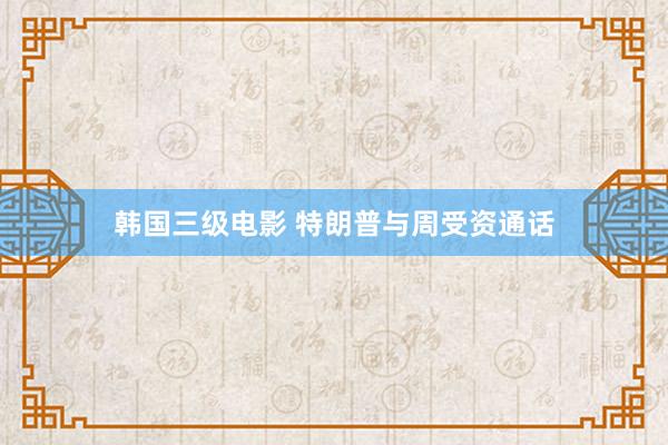 韩国三级电影 特朗普与周受资通话