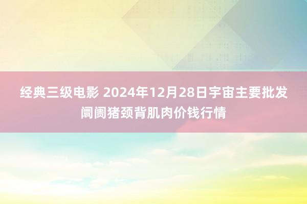 经典三级电影 2024年12月28日宇宙主要批发阛阓猪颈背肌肉价钱行情