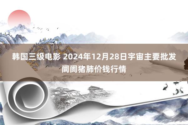 韩国三级电影 2024年12月28日宇宙主要批发阛阓猪肺价钱行情