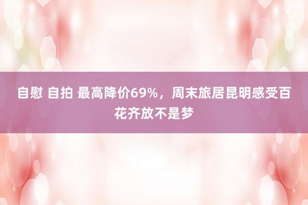 自慰 自拍 最高降价69%，周末旅居昆明感受百花齐放不是梦