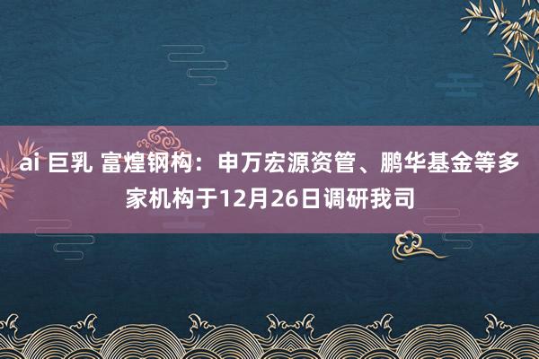 ai 巨乳 富煌钢构：申万宏源资管、鹏华基金等多家机构于12月26日调研我司