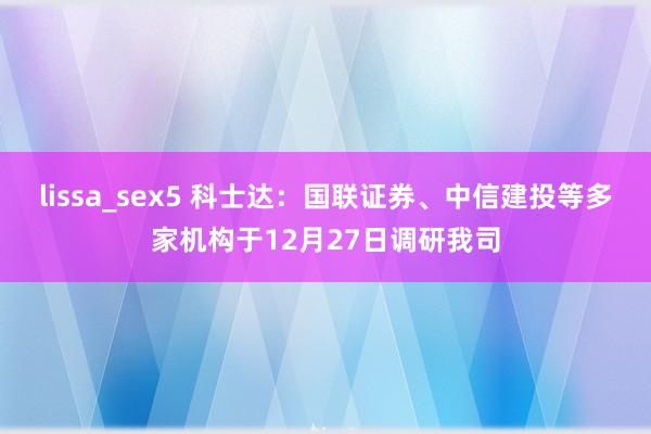 lissa_sex5 科士达：国联证券、中信建投等多家机构于12月27日调研我司