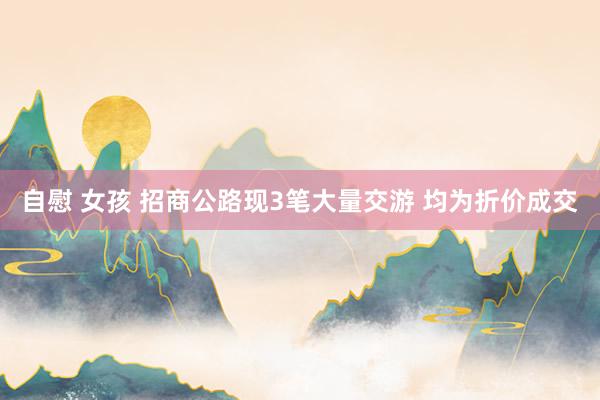 自慰 女孩 招商公路现3笔大量交游 均为折价成交