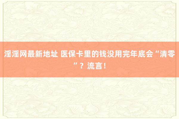 淫淫网最新地址 医保卡里的钱没用完年底会“清零”？流言！