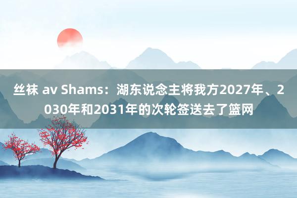 丝袜 av Shams：湖东说念主将我方2027年、2030年和2031年的次轮签送去了篮网