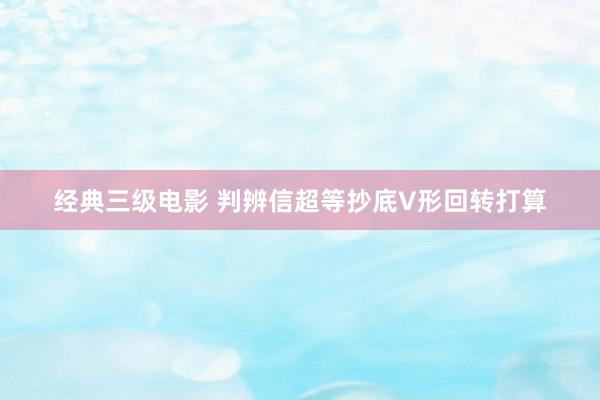 经典三级电影 判辨信超等抄底V形回转打算