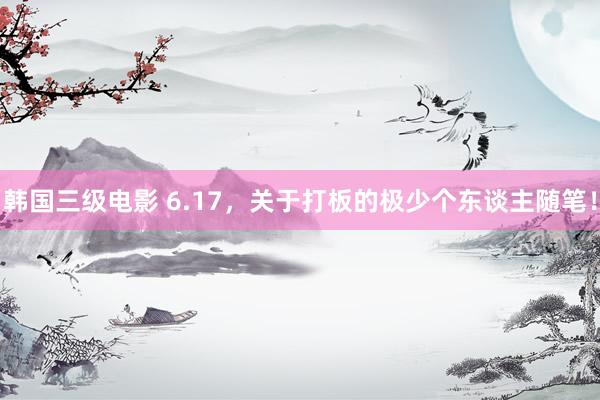 韩国三级电影 6.17，关于打板的极少个东谈主随笔！
