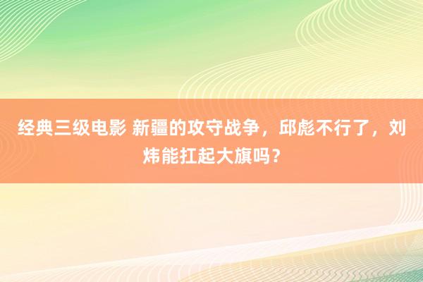 经典三级电影 新疆的攻守战争，邱彪不行了，刘炜能扛起大旗吗？