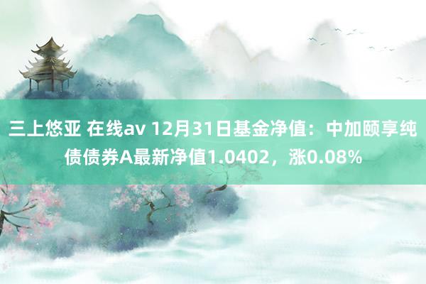 三上悠亚 在线av 12月31日基金净值：中加颐享纯债债券A最新净值1.0402，涨0.08%