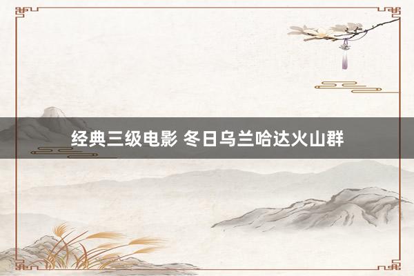 经典三级电影 冬日乌兰哈达火山群