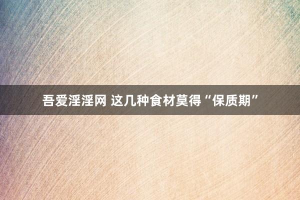 吾爱淫淫网 这几种食材莫得“保质期”