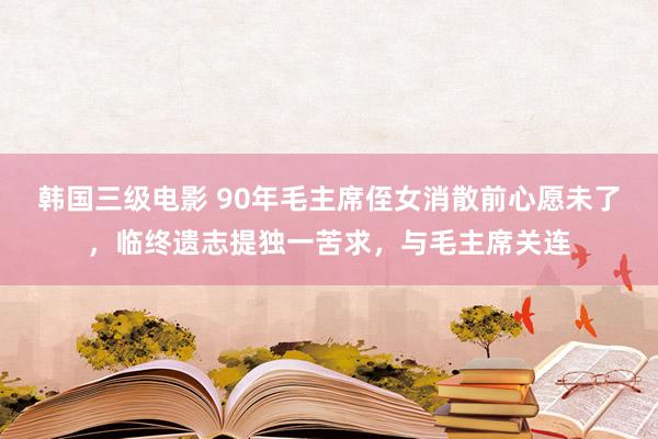 韩国三级电影 90年毛主席侄女消散前心愿未了，临终遗志提独一苦求，与毛主席关连