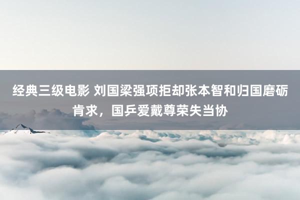 经典三级电影 刘国梁强项拒却张本智和归国磨砺肯求，国乒爱戴尊荣失当协