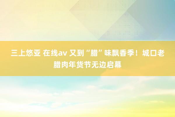 三上悠亚 在线av 又到“腊”味飘香季！城口老腊肉年货节无边启幕
