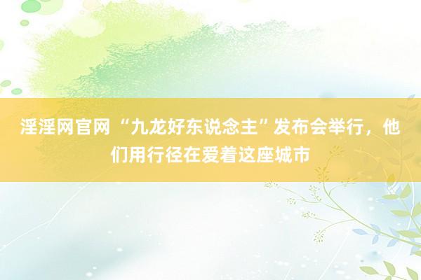 淫淫网官网 “九龙好东说念主”发布会举行，他们用行径在爱着这座城市