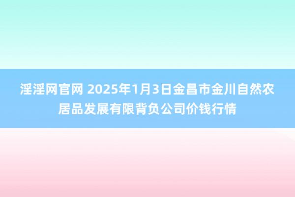 淫淫网官网 2025年1月3日金昌市金川自然农居品发展有限背负公司价钱行情