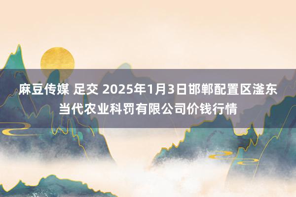 麻豆传媒 足交 2025年1月3日邯郸配置区滏东当代农业科罚有限公司价钱行情