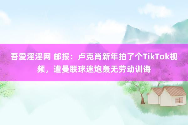 吾爱淫淫网 邮报：卢克肖新年拍了个TikTok视频，遭曼联球迷炮轰无劳动训诲
