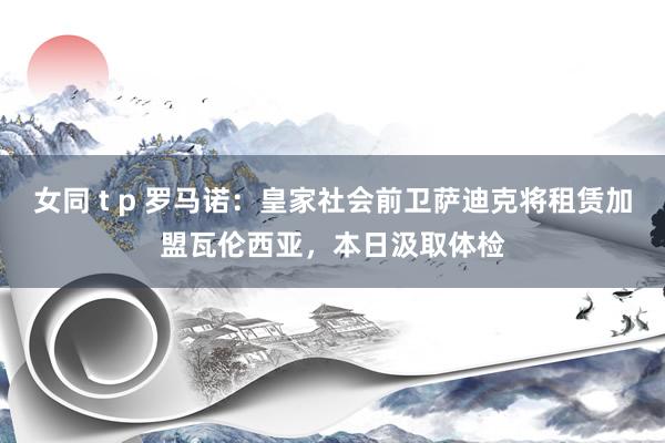 女同 t p 罗马诺：皇家社会前卫萨迪克将租赁加盟瓦伦西亚，本日汲取体检