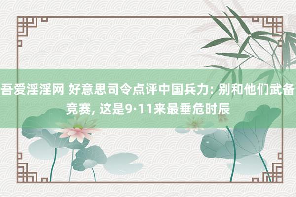 吾爱淫淫网 好意思司令点评中国兵力: 别和他们武备竞赛， 这是9·11来最垂危时辰